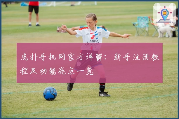 虎扑手机网官方详解：新手注册教程及功能亮点一览