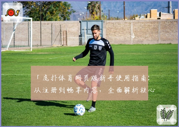 「虎扑体育网页版新手使用指南：从注册到畅享内容，全面解析核心功能亮点」