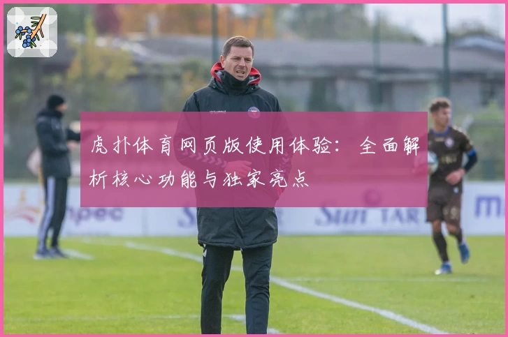 虎扑体育网页版使用体验：全面解析核心功能与独家亮点