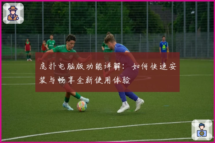 虎扑电脑版功能详解：如何快速安装与畅享全新使用体验