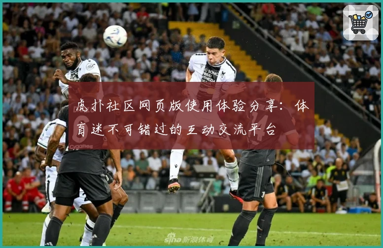 虎扑社区网页版使用体验分享：体育迷不可错过的互动交流平台