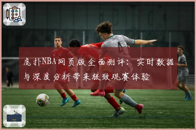 虎扑NBA网页版全面测评：实时数据与深度分析带来极致观赛体验