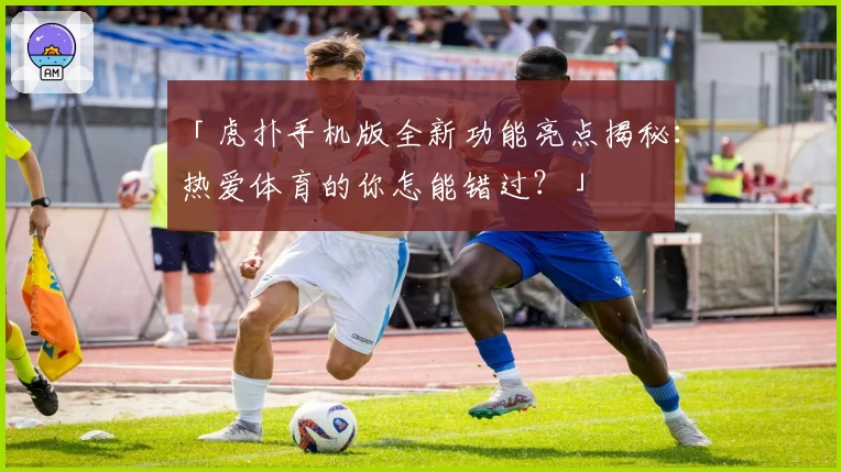 「虎扑手机版全新功能亮点揭秘：热爱体育的你怎能错过？」