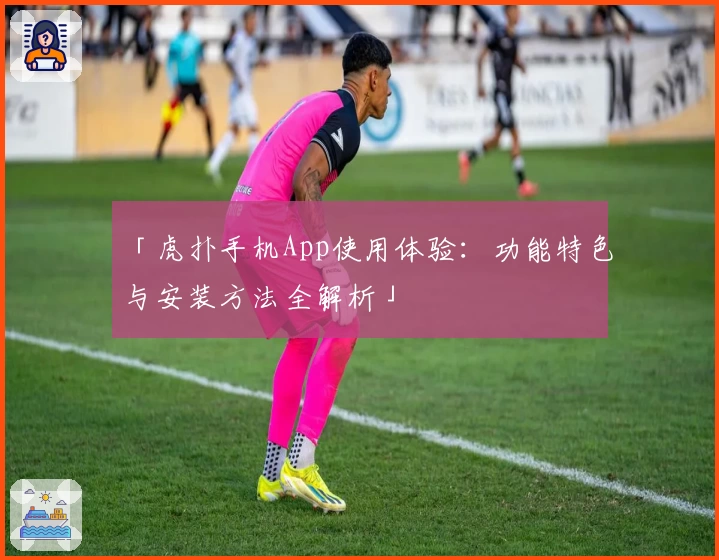 「虎扑手机App使用体验：功能特色与安装方法全解析」