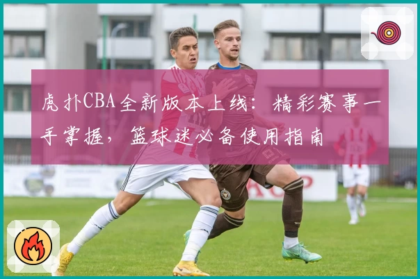 虎扑CBA全新版本上线：精彩赛事一手掌握，篮球迷必备使用指南