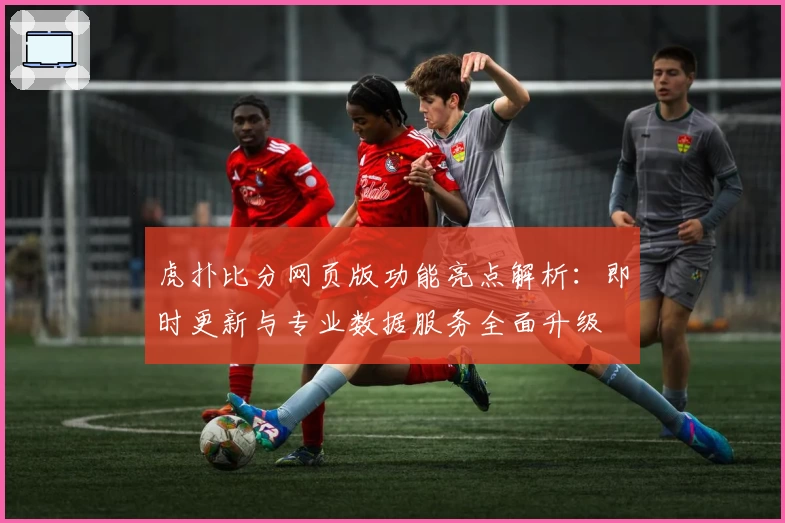 虎扑比分网页版功能亮点解析：即时更新与专业数据服务全面升级