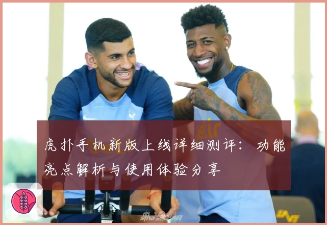 虎扑手机新版上线详细测评：功能亮点解析与使用体验分享