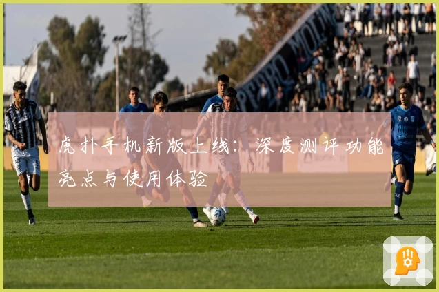 虎扑手机新版上线：深度测评功能亮点与使用体验