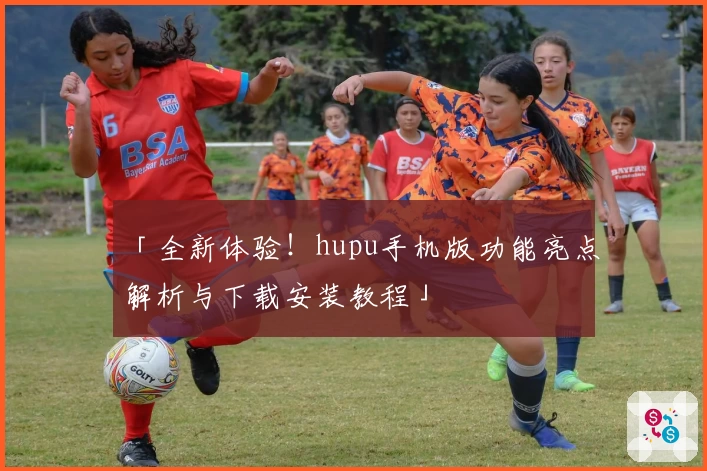 「全新体验！hupu手机版功能亮点解析与下载安装教程」