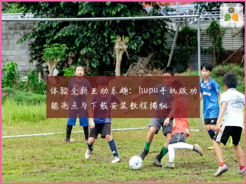 体验全新互动乐趣：hupu手机版功能亮点与下载安装教程揭秘