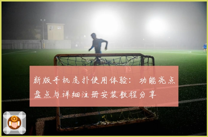 新版手机虎扑使用体验：功能亮点盘点与详细注册安装教程分享