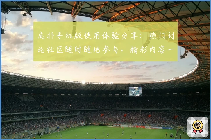 虎扑手机版使用体验分享：热门讨论社区随时随地参与，精彩内容一手掌握