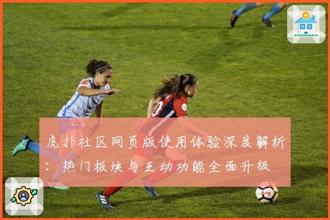 虎扑社区网页版使用体验深度解析：热门板块与互动功能全面升级