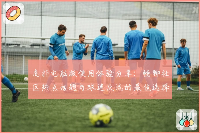 虎扑电脑版使用体验分享：畅聊社区热点话题与球迷交流的最佳选择