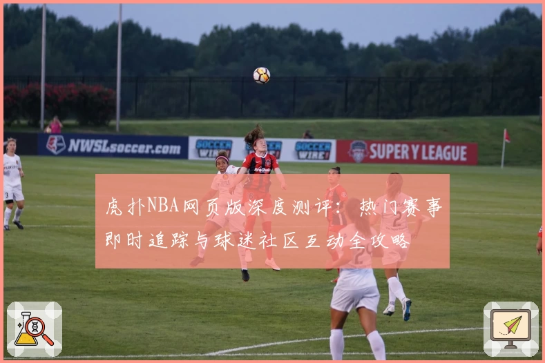 虎扑NBA网页版深度测评：热门赛事即时追踪与球迷社区互动全攻略