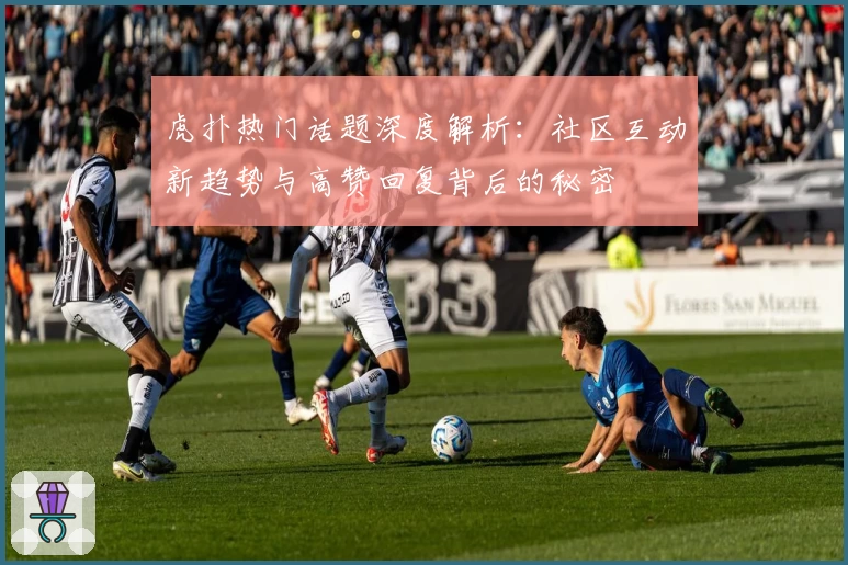 虎扑热门话题深度解析：社区互动新趋势与高赞回复背后的秘密
