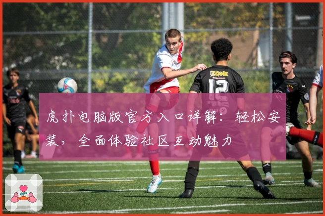 虎扑电脑版官方入口详解：轻松安装，全面体验社区互动魅力