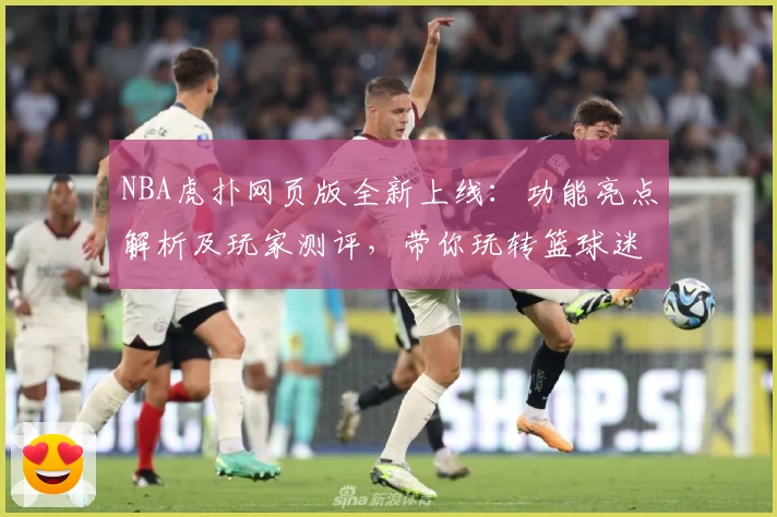 NBA虎扑网页版全新上线：功能亮点解析及玩家测评，带你玩转篮球迷社区