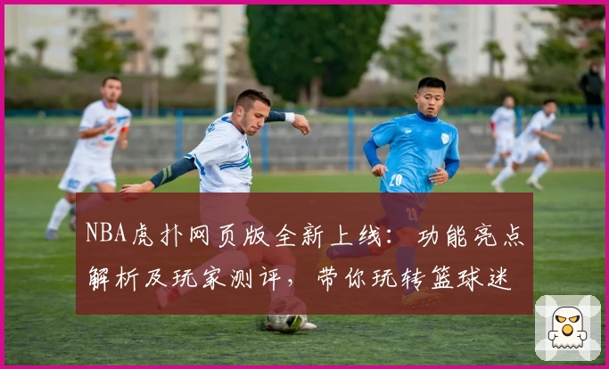 NBA虎扑网页版全新上线：功能亮点解析及玩家测评，带你玩转篮球迷社区