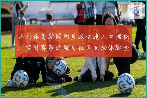 虎扑体育新闻网页版快速入口揭秘:实时赛事追踪与社区互动体验全新升级