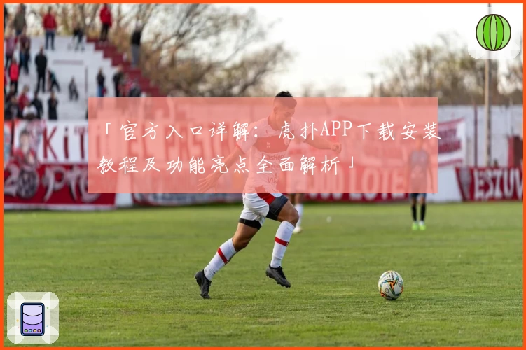 「官方入口详解：虎扑APP下载安装教程及功能亮点全面解析」