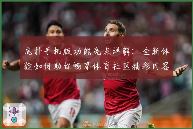 虎扑手机版功能亮点详解：全新体验如何助你畅享体育社区精彩内容