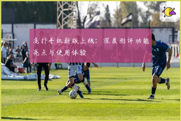 虎扑手机新版上线：深度测评功能亮点与使用体验