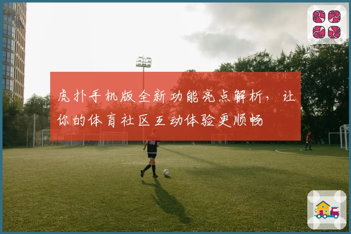 虎扑手机版全新功能亮点解析，让你的体育社区互动体验更顺畅