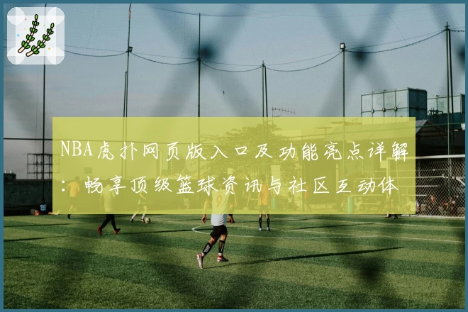 NBA虎扑网页版入口及功能亮点详解：畅享顶级篮球资讯与社区互动体验