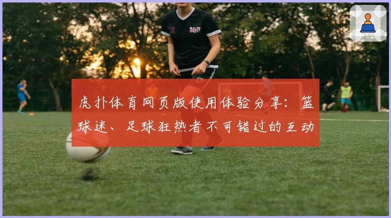 虎扑体育网页版使用体验分享：篮球迷、足球狂热者不可错过的互动社区