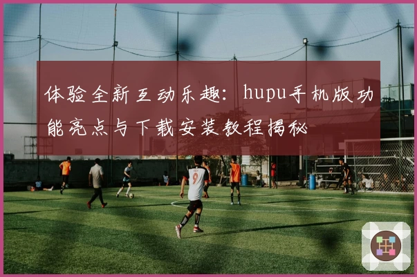 体验全新互动乐趣：hupu手机版功能亮点与下载安装教程揭秘
