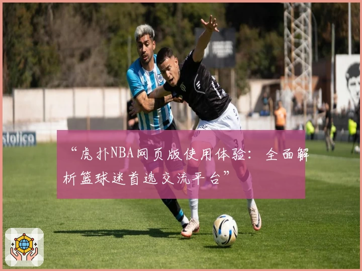 “虎扑NBA网页版使用体验：全面解析篮球迷首选交流平台”