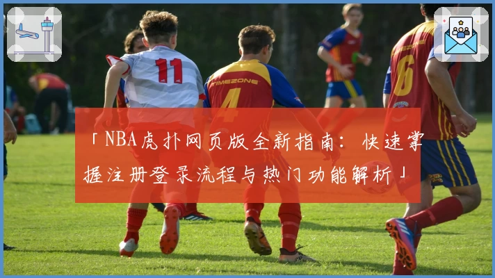 「NBA虎扑网页版全新指南：快速掌握注册登录流程与热门功能解析」